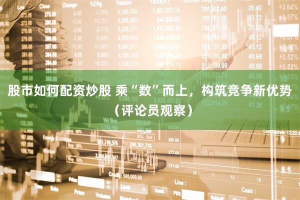 股市如何配资炒股 乘“数”而上，构筑竞争新优势（评论员观察）