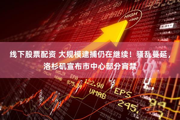 线下股票配资 大规模逮捕仍在继续！骚乱蔓延，洛杉矶宣布市中心部分宵禁