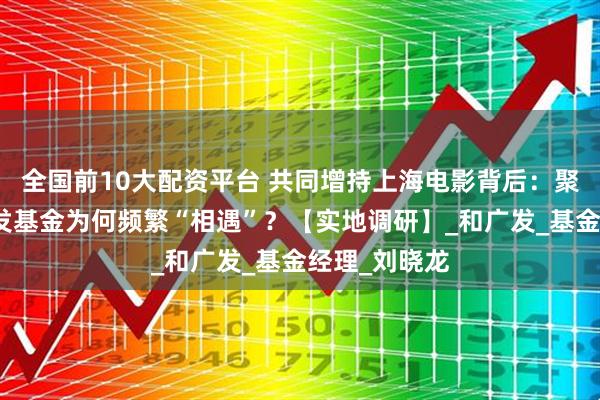 全国前10大配资平台 共同增持上海电影背后：聚鸣投资与广发基金为何频繁“相遇”？【实地调研】_和广发_基金经理_刘晓龙