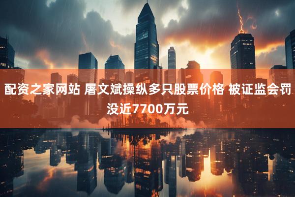 配资之家网站 屠文斌操纵多只股票价格 被证监会罚没近7700万元