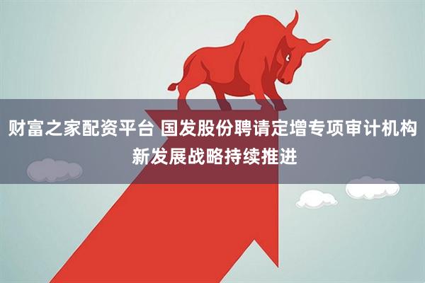 财富之家配资平台 国发股份聘请定增专项审计机构 新发展战略持续推进