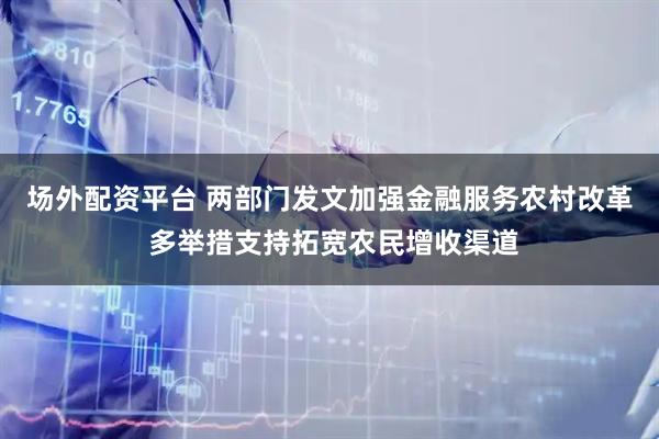 场外配资平台 两部门发文加强金融服务农村改革 多举措支持拓宽农民增收渠道