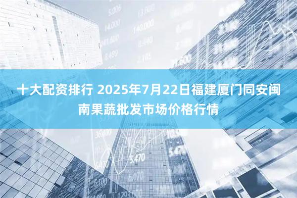 十大配资排行 2025年7月22日福建厦门同安闽南果蔬批发市场价格行情