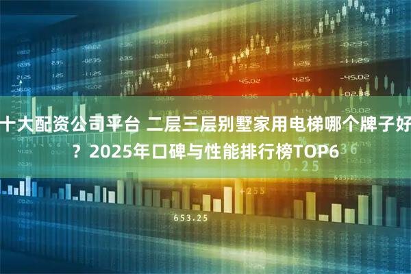 十大配资公司平台 二层三层别墅家用电梯哪个牌子好？2025年口碑与性能排行榜TOP6