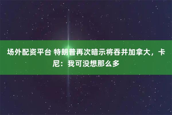 场外配资平台 特朗普再次暗示将吞并加拿大，卡尼：我可没想那么多