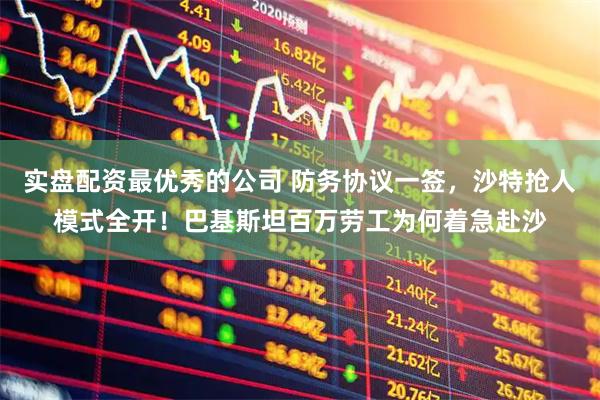 实盘配资最优秀的公司 防务协议一签，沙特抢人模式全开！巴基斯坦百万劳工为何着急赴沙