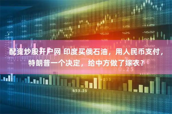 配资炒股开户网 印度买俄石油，用人民币支付，特朗普一个决定，给中方做了嫁衣？