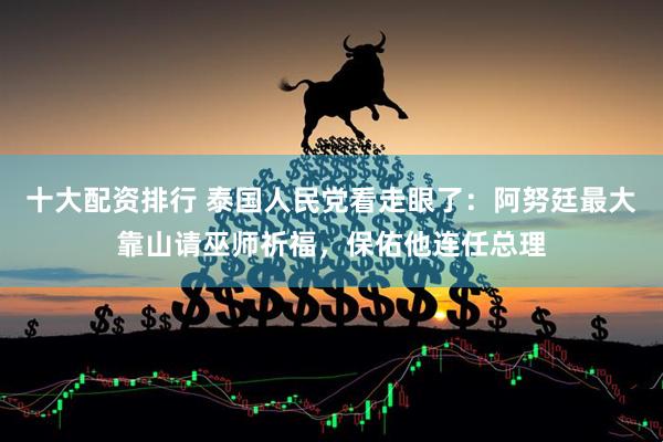 十大配资排行 泰国人民党看走眼了：阿努廷最大靠山请巫师祈福，保佑他连任总理