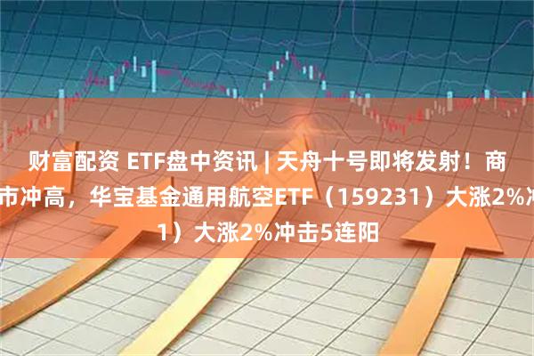 财富配资 ETF盘中资讯 | 天舟十号即将发射！商业航天逆市冲高，华宝基金通用航空ETF（159231）大涨2%冲击5连阳