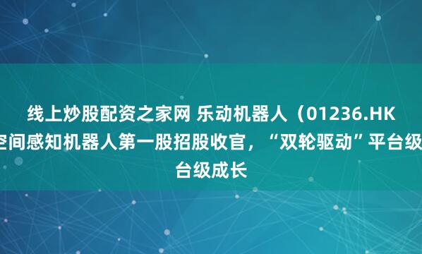 线上炒股配资之家网 乐动机器人（01236.HK)：空间感知机器人第一股招股收官，“双轮驱动”平台级成长